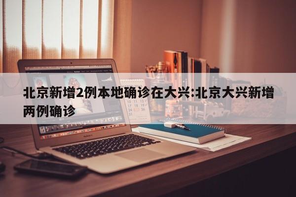 北京新增2例本地确诊在大兴:北京大兴新增两例确诊