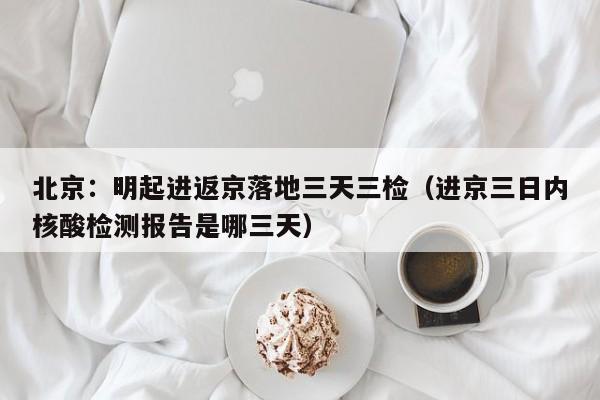 北京:明起进返京落地三天三检(进京三日内核酸检测报告是哪三天)