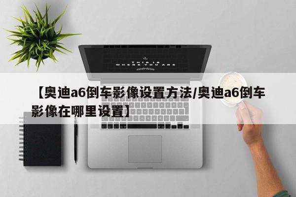 【奥迪a6倒车影像设置方法/奥迪a6倒车影像在哪里设置】