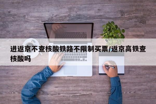 进返京不查核酸铁路不限制买票/返京高铁查核酸吗
