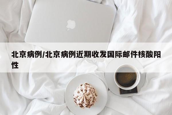 北京病例/北京病例近期收发国际邮件核酸阳性