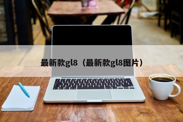 最新款gl8(最新款gl8图片)