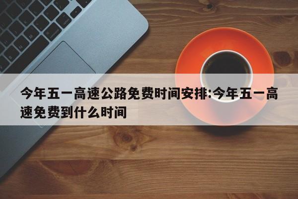 今年五一高速公路免费时间安排:今年五一高速免费到什么时间