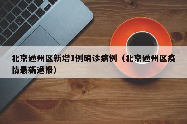 北京通州区新增1例确诊病例(北京通州区疫情最新通报)