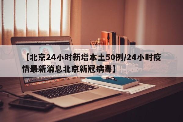 【北京24小时新增本土50例/24小时疫情最新消息北京新冠病毒】