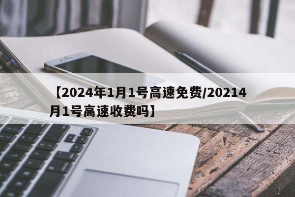 【2024年1月1号高速免费/20214月1号高速收费吗】