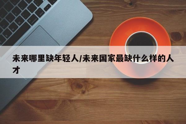 未来哪里缺年轻人/未来国家最缺什么样的人才