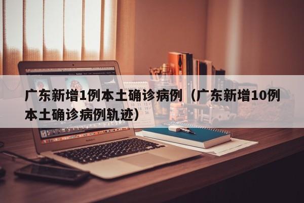 广东新增1例本土确诊病例(广东新增10例本土确诊病例轨迹)