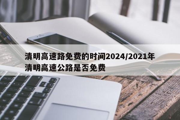 清明高速路免费的时间2024/2021年清明高速公路是否免费