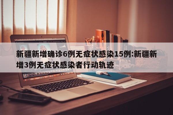 新疆新增确诊6例无症状感染15例:新疆新增3例无症状感染者行动轨迹