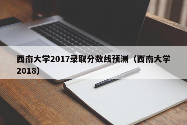 西南大学2017录取分数线预测(西南大学2018)