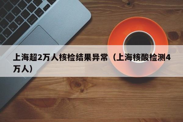 上海超2万人核检结果异常(上海核酸检测4万人)