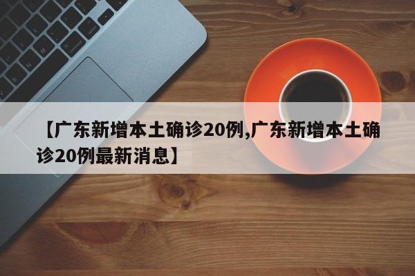 【广东新增本土确诊20例,广东新增本土确诊20例最新消息】