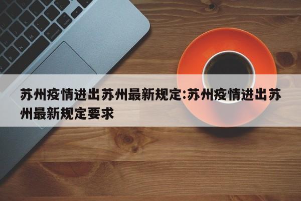 苏州疫情进出苏州最新规定:苏州疫情进出苏州最新规定要求