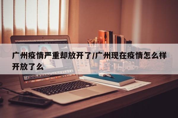 广州疫情严重却放开了/广州现在疫情怎么样开放了么
