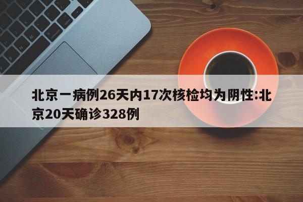 北京一病例26天内17次核检均为阴性:北京20天确诊328例