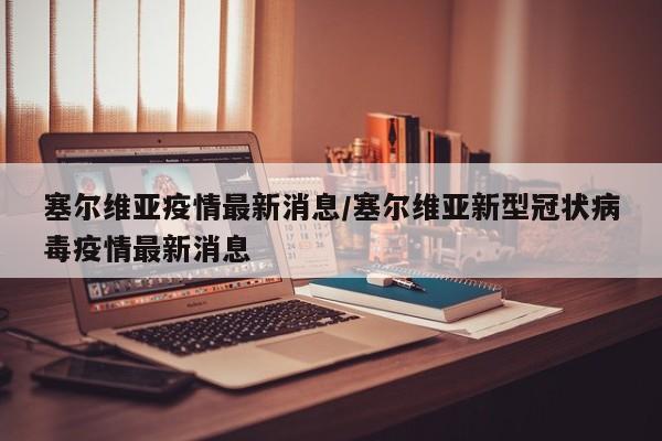 塞尔维亚疫情最新消息/塞尔维亚新型冠状病毒疫情最新消息