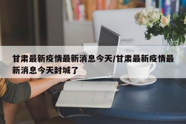 甘肃最新疫情最新消息今天/甘肃最新疫情最新消息今天封城了