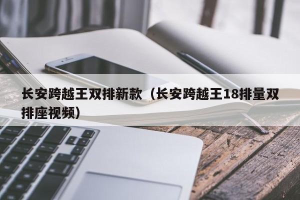 长安跨越王双排新款(长安跨越王18排量双排座视频)