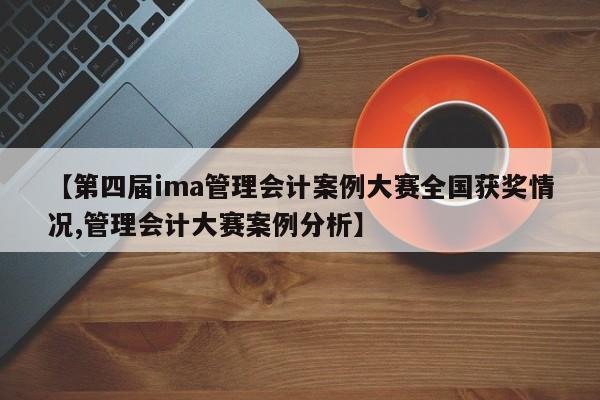 【第四届ima管理会计案例大赛全国获奖情况,管理会计大赛案例分析】
