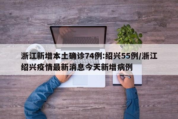 浙江新增本土确诊74例:绍兴55例/浙江绍兴疫情最新消息今天新增病例