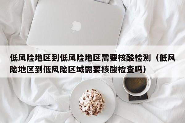 低风险地区到低风险地区需要核酸检测(低风险地区到低风险区域需要核酸检查吗)