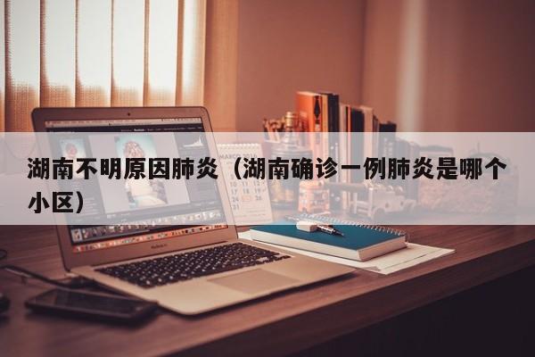 湖南不明原因肺炎(湖南确诊一例肺炎是哪个小区)