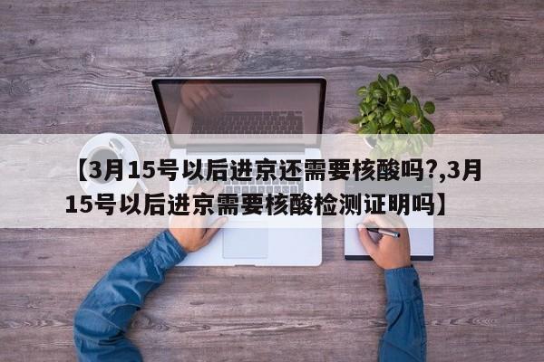 【3月15号以后进京还需要核酸吗?,3月15号以后进京需要核酸检测证明吗】