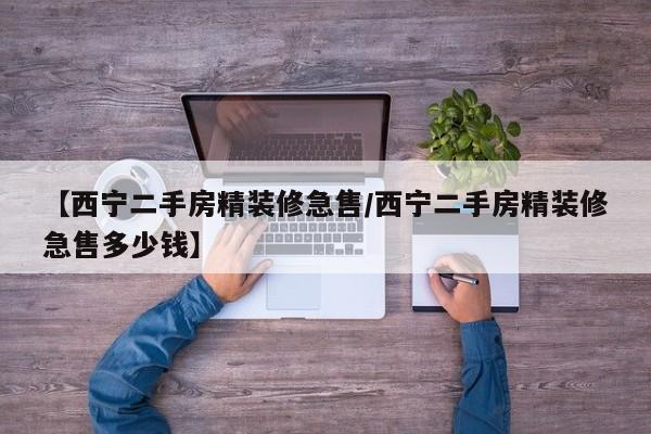 【西宁二手房精装修急售/西宁二手房精装修急售多少钱】
