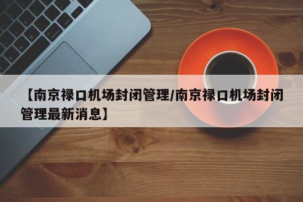 【南京禄口机场封闭管理/南京禄口机场封闭管理最新消息】