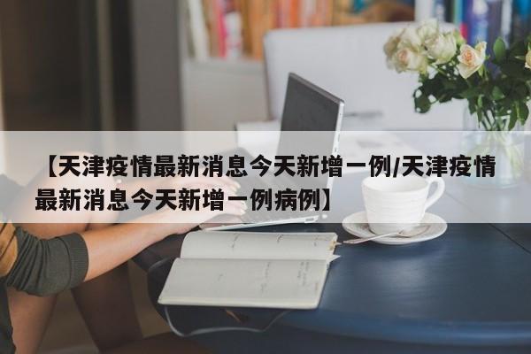 【天津疫情最新消息今天新增一例/天津疫情最新消息今天新增一例病例】
