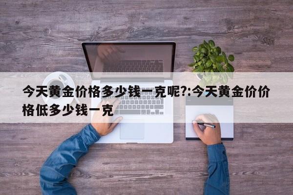 今天黄金价格多少钱一克呢?:今天黄金价价格低多少钱一克