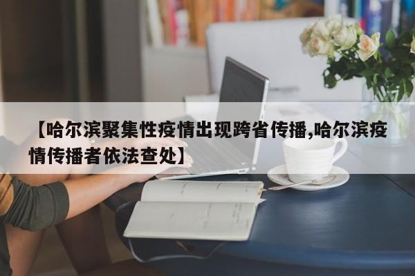 【哈尔滨聚集性疫情出现跨省传播,哈尔滨疫情传播者依法查处】