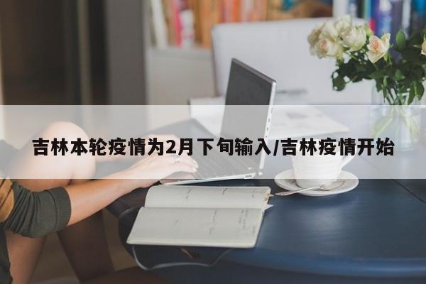 吉林本轮疫情为2月下旬输入/吉林疫情开始