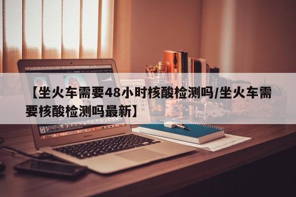 【坐火车需要48小时核酸检测吗/坐火车需要核酸检测吗最新】