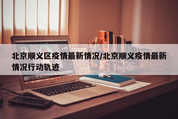 北京顺义区疫情最新情况/北京顺义疫情最新情况行动轨迹