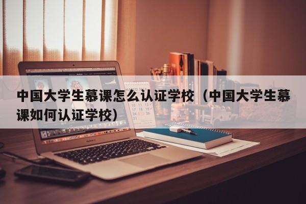 中国大学生慕课怎么认证学校(中国大学生慕课如何认证学校)