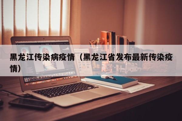 黑龙江传染病疫情(黑龙江省发布最新传染疫情)