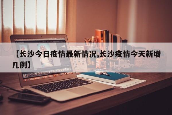 【长沙今日疫情最新情况,长沙疫情今天新增几例】