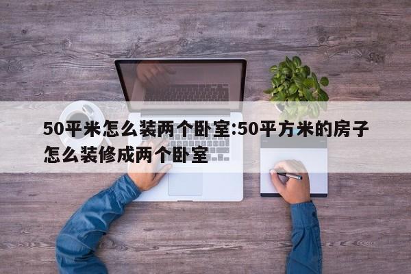 50平米怎么装两个卧室:50平方米的房子怎么装修成两个卧室