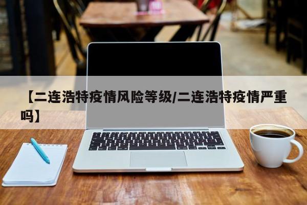 【二连浩特疫情风险等级/二连浩特疫情严重吗】