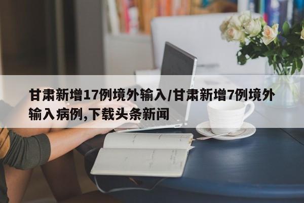 甘肃新增17例境外输入/甘肃新增7例境外输入病例,下载头条新闻