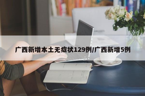 广西新增本土无症状129例/广西新增5例