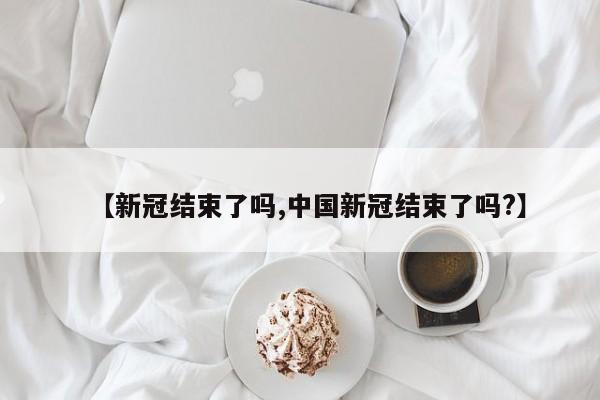 【新冠结束了吗,中国新冠结束了吗?】