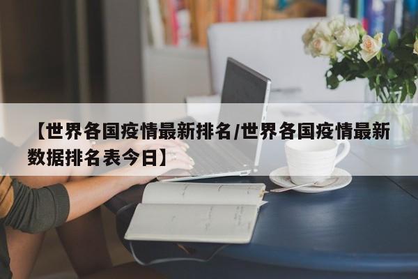 【世界各国疫情最新排名/世界各国疫情最新数据排名表今日】
