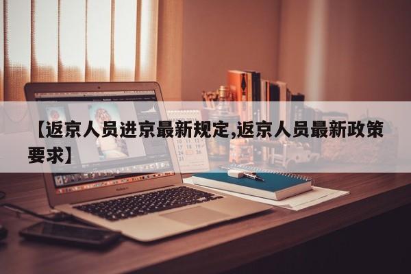 【返京人员进京最新规定,返京人员最新政策要求】