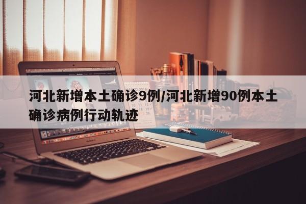 河北新增本土确诊9例/河北新增90例本土确诊病例行动轨迹