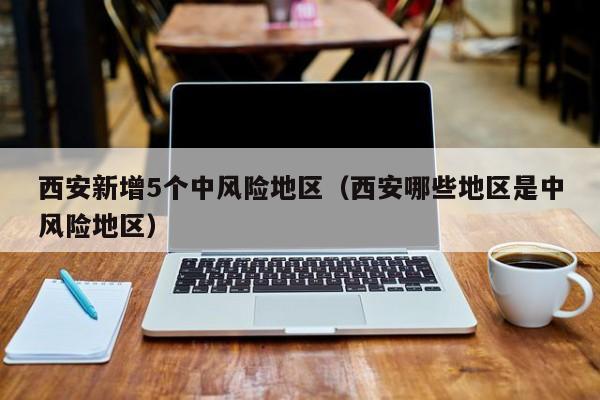 西安新增5个中风险地区(西安哪些地区是中风险地区)