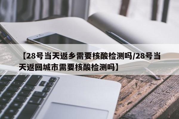 【28号当天返乡需要核酸检测吗/28号当天返回城市需要核酸检测吗】