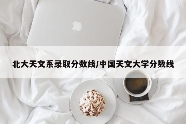 北大天文系录取分数线/中国天文大学分数线
